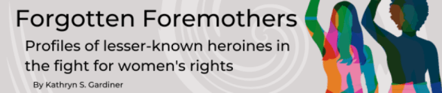 A header image with two women--one with long hair, one with an afro--with their fists raised. Text reads, "Forgotten Foremothers. Profiles of lesser-known heroines in the fight for women's rights by Kathryn S. Gardiner"